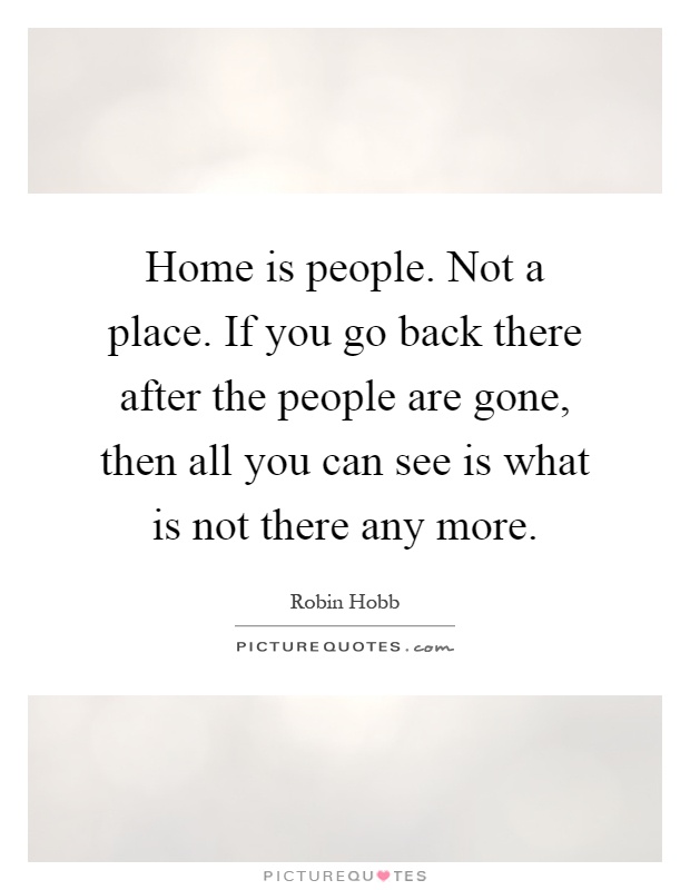 Home is people. Not a place. If you go back there after the people are gone, then all you can see is what is not there any more Picture Quote #1