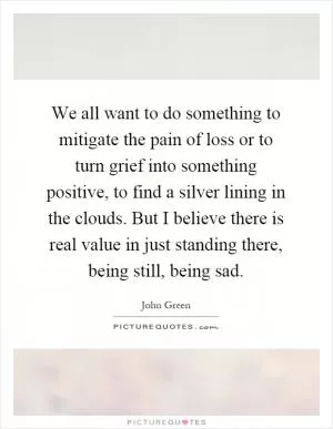 We all want to do something to mitigate the pain of loss or to turn grief into something positive, to find a silver lining in the clouds. But I believe there is real value in just standing there, being still, being sad Picture Quote #1