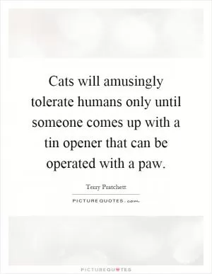 Cats will amusingly tolerate humans only until someone comes up with a tin opener that can be operated with a paw Picture Quote #1