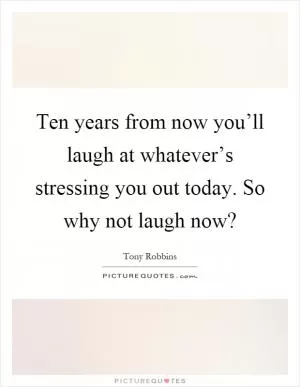 Ten years from now you’ll laugh at whatever’s stressing you out today. So why not laugh now? Picture Quote #1