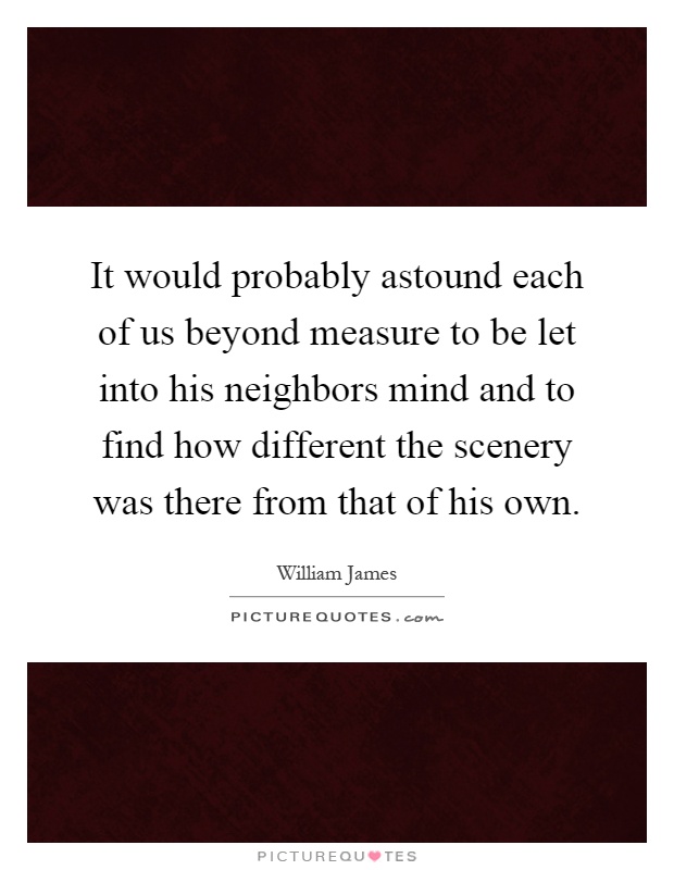 It would probably astound each of us beyond measure to be let into his neighbors mind and to find how different the scenery was there from that of his own Picture Quote #1