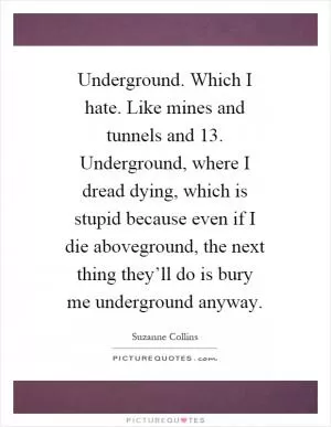 Underground. Which I hate. Like mines and tunnels and 13. Underground, where I dread dying, which is stupid because even if I die aboveground, the next thing they’ll do is bury me underground anyway Picture Quote #1