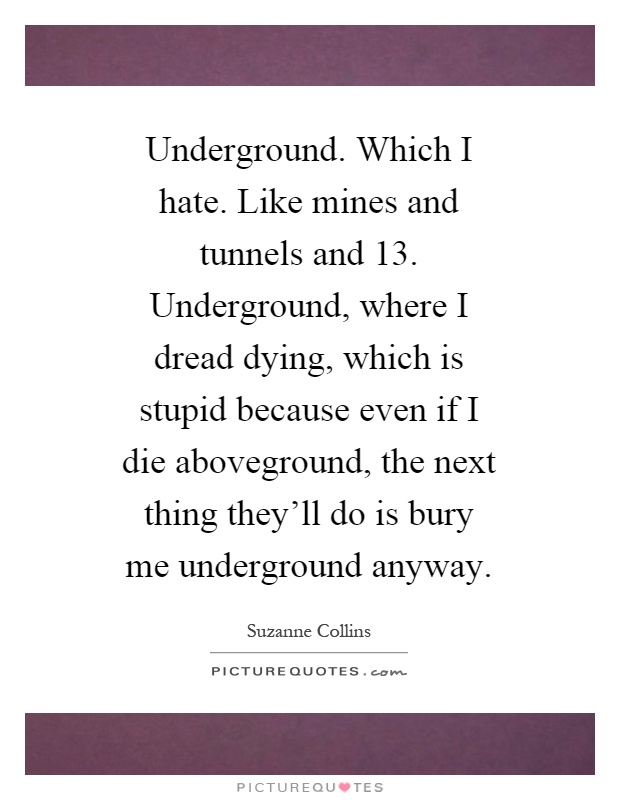 Underground. Which I hate. Like mines and tunnels and 13. Underground, where I dread dying, which is stupid because even if I die aboveground, the next thing they'll do is bury me underground anyway Picture Quote #1
