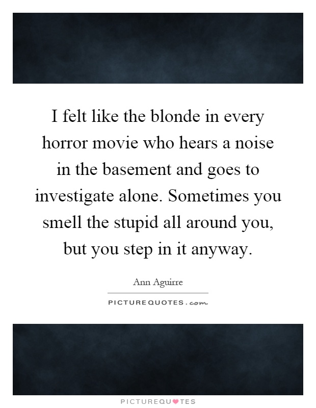 I felt like the blonde in every horror movie who hears a noise in the basement and goes to investigate alone. Sometimes you smell the stupid all around you, but you step in it anyway Picture Quote #1