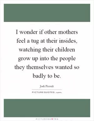 I wonder if other mothers feel a tug at their insides, watching their children grow up into the people they themselves wanted so badly to be Picture Quote #1
