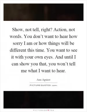 Show, not tell, right? Action, not words. You don’t want to hear how sorry I am or how things will be different this time. You want to see it with your own eyes. And until I can show you that, you won’t tell me what I want to hear Picture Quote #1