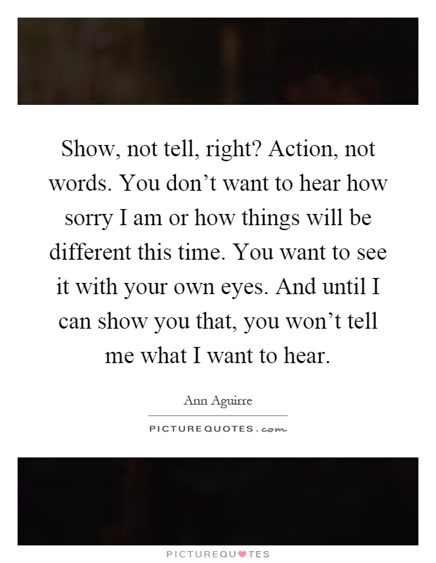 Show, not tell, right? Action, not words. You don't want to hear how sorry I am or how things will be different this time. You want to see it with your own eyes. And until I can show you that, you won't tell me what I want to hear Picture Quote #1