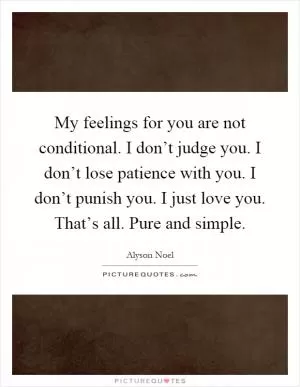 My feelings for you are not conditional. I don’t judge you. I don’t lose patience with you. I don’t punish you. I just love you. That’s all. Pure and simple Picture Quote #1