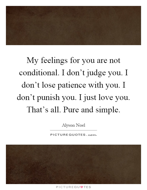 My feelings for you are not conditional. I don't judge you. I don't lose patience with you. I don't punish you. I just love you. That's all. Pure and simple Picture Quote #1