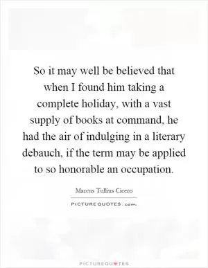 So it may well be believed that when I found him taking a complete holiday, with a vast supply of books at command, he had the air of indulging in a literary debauch, if the term may be applied to so honorable an occupation Picture Quote #1