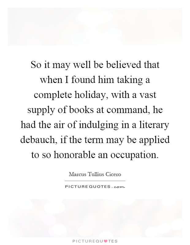So it may well be believed that when I found him taking a complete holiday, with a vast supply of books at command, he had the air of indulging in a literary debauch, if the term may be applied to so honorable an occupation Picture Quote #1