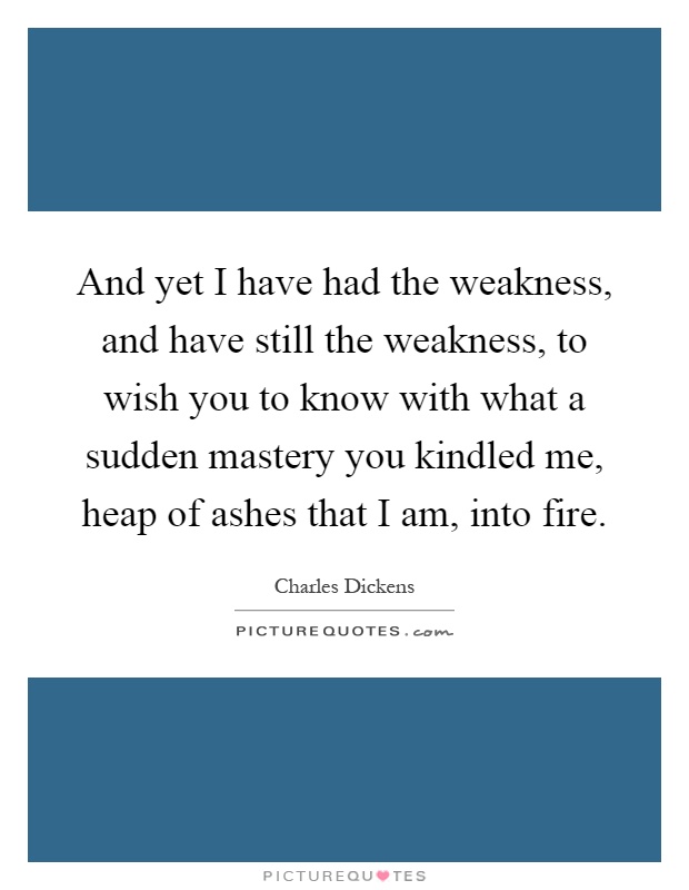 And yet I have had the weakness, and have still the weakness, to wish you to know with what a sudden mastery you kindled me, heap of ashes that I am, into fire Picture Quote #1