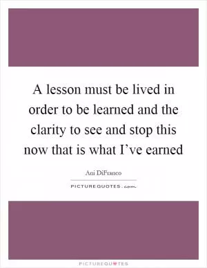 A lesson must be lived in order to be learned and the clarity to see and stop this now that is what I’ve earned Picture Quote #1