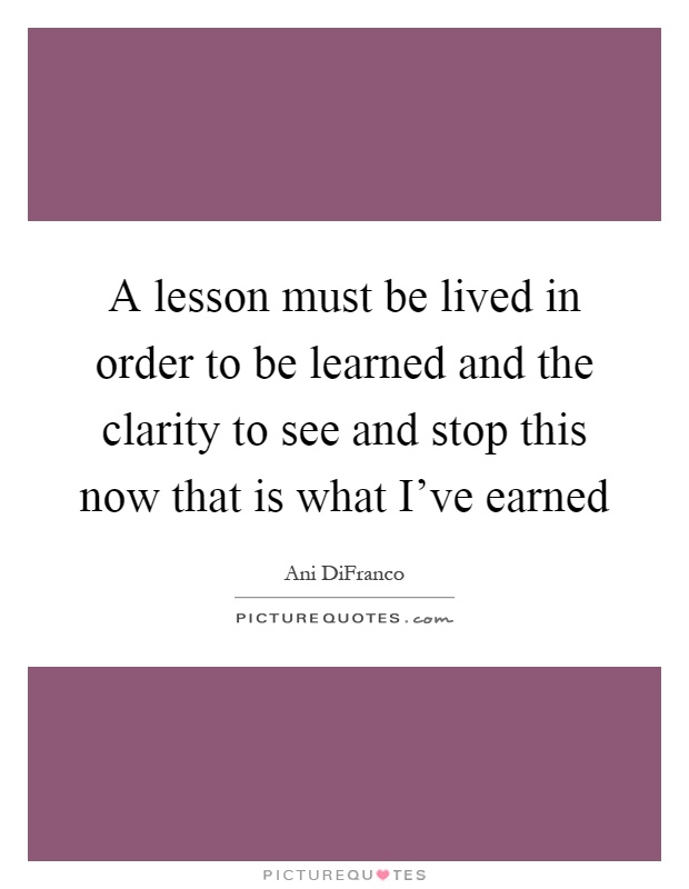 A lesson must be lived in order to be learned and the clarity to see and stop this now that is what I've earned Picture Quote #1