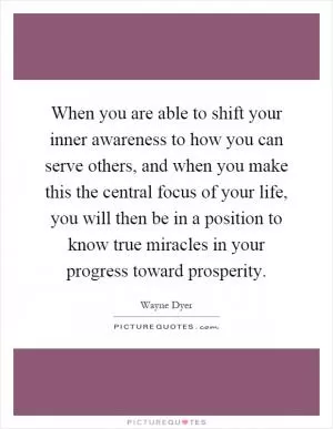 When you are able to shift your inner awareness to how you can serve others, and when you make this the central focus of your life, you will then be in a position to know true miracles in your progress toward prosperity Picture Quote #1