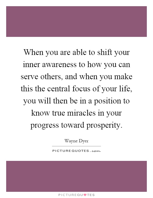 When you are able to shift your inner awareness to how you can serve others, and when you make this the central focus of your life, you will then be in a position to know true miracles in your progress toward prosperity Picture Quote #1