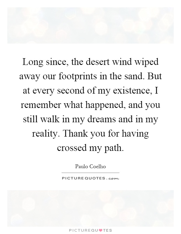 Long since, the desert wind wiped away our footprints in the sand. But at every second of my existence, I remember what happened, and you still walk in my dreams and in my reality. Thank you for having crossed my path Picture Quote #1