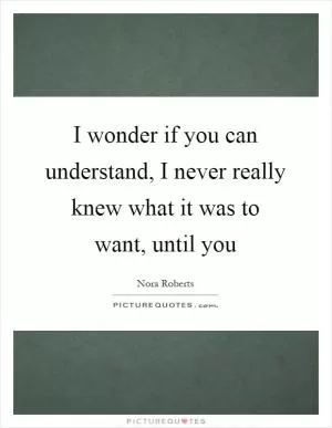 I wonder if you can understand, I never really knew what it was to want, until you Picture Quote #1