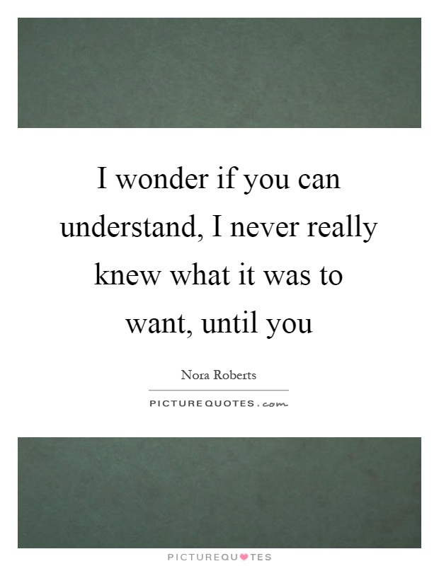 I wonder if you can understand, I never really knew what it was to want, until you Picture Quote #1