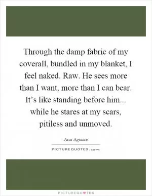 Through the damp fabric of my coverall, bundled in my blanket, I feel naked. Raw. He sees more than I want, more than I can bear. It’s like standing before him... while he stares at my scars, pitiless and unmoved Picture Quote #1