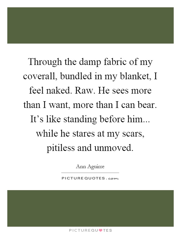 Through the damp fabric of my coverall, bundled in my blanket, I feel naked. Raw. He sees more than I want, more than I can bear. It's like standing before him... while he stares at my scars, pitiless and unmoved Picture Quote #1