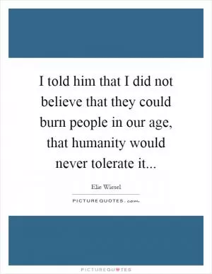 I told him that I did not believe that they could burn people in our age, that humanity would never tolerate it Picture Quote #1