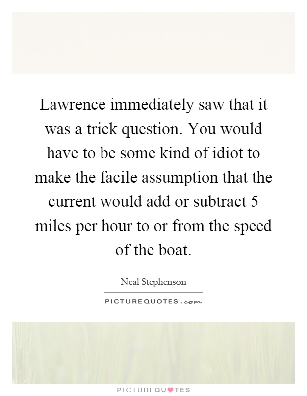 Lawrence immediately saw that it was a trick question. You would have to be some kind of idiot to make the facile assumption that the current would add or subtract 5 miles per hour to or from the speed of the boat Picture Quote #1