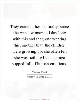 They came to her, naturally, since she was a woman, all day long with this and that; one wanting this, another that; the children were growing up; she often felt she was nothing but a sponge sopped full of human emotions Picture Quote #1