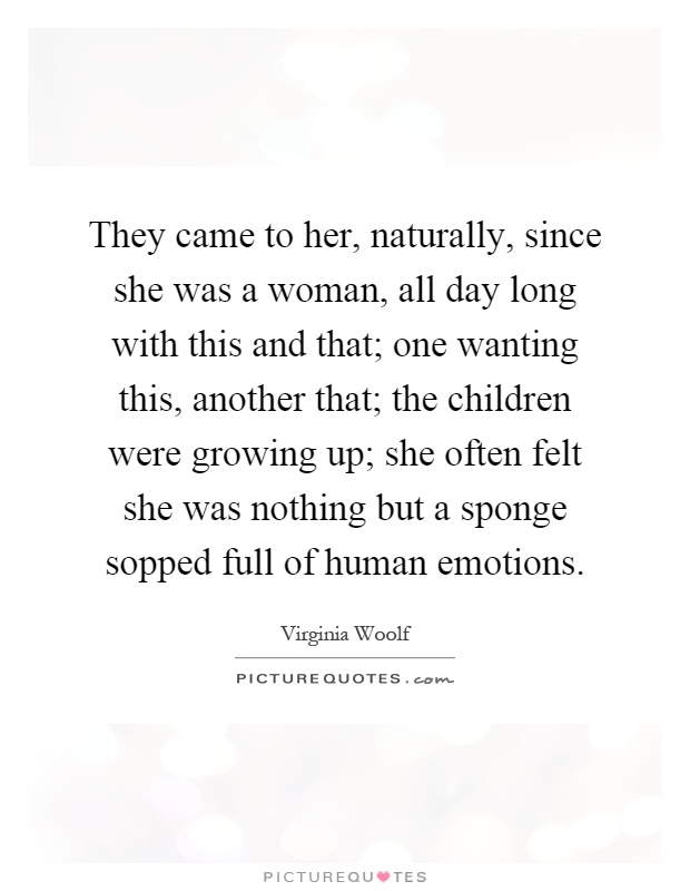 They came to her, naturally, since she was a woman, all day long with this and that; one wanting this, another that; the children were growing up; she often felt she was nothing but a sponge sopped full of human emotions Picture Quote #1