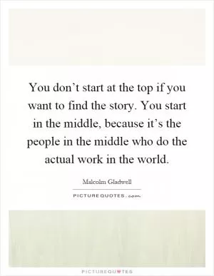 You don’t start at the top if you want to find the story. You start in the middle, because it’s the people in the middle who do the actual work in the world Picture Quote #1