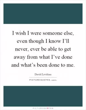 I wish I were someone else, even though I know I’ll never, ever be able to get away from what I’ve done and what’s been done to me Picture Quote #1