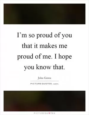 I’m so proud of you that it makes me proud of me. I hope you know that Picture Quote #1