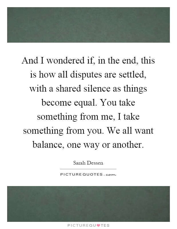 And I wondered if, in the end, this is how all disputes are settled, with a shared silence as things become equal. You take something from me, I take something from you. We all want balance, one way or another Picture Quote #1