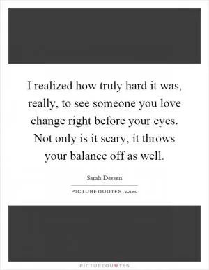 I realized how truly hard it was, really, to see someone you love change right before your eyes. Not only is it scary, it throws your balance off as well Picture Quote #1