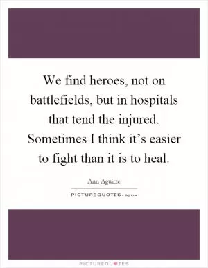 We find heroes, not on battlefields, but in hospitals that tend the injured. Sometimes I think it’s easier to fight than it is to heal Picture Quote #1