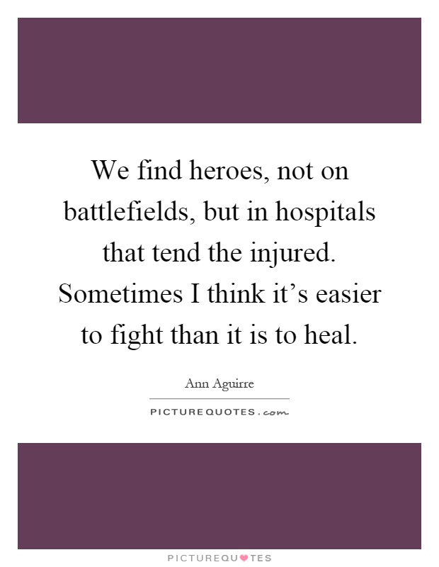 We find heroes, not on battlefields, but in hospitals that tend the injured. Sometimes I think it's easier to fight than it is to heal Picture Quote #1