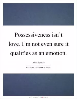 Possessiveness isn’t love. I’m not even sure it qualifies as an emotion Picture Quote #1