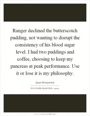 Ranger declined the butterscotch pudding, not wanting to disrupt the consistency of his blood sugar level. I had two puddings and coffee, choosing to keep my pancreas at peak performance. Use it or lose it is my philosophy Picture Quote #1