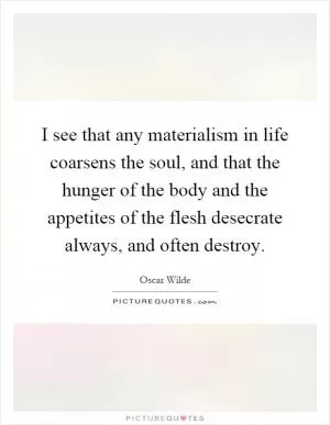 I see that any materialism in life coarsens the soul, and that the hunger of the body and the appetites of the flesh desecrate always, and often destroy Picture Quote #1