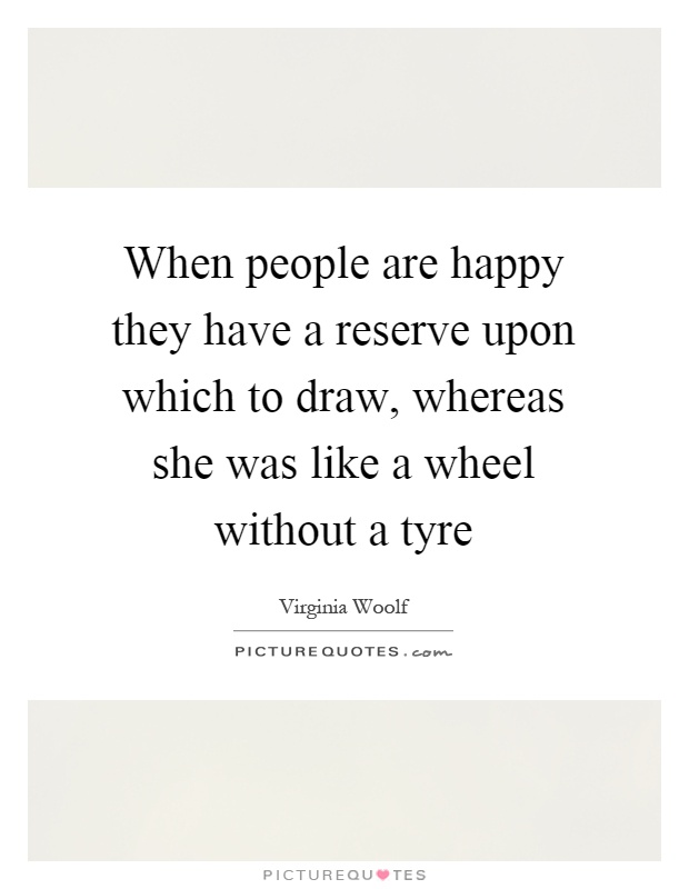 When people are happy they have a reserve upon which to draw, whereas she was like a wheel without a tyre Picture Quote #1