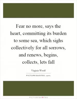 Fear no more, says the heart, committing its burden to some sea, which sighs collectively for all sorrows, and renews, begins, collects, lets fall Picture Quote #1
