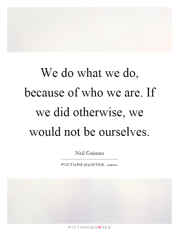 We do what we do, because of who we are. If we did otherwise, we would not be ourselves Picture Quote #1