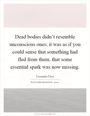 Dead bodies didn’t resemble unconscious ones; it was as if you could sense that something had fled from them, that some essential spark was now missing Picture Quote #1
