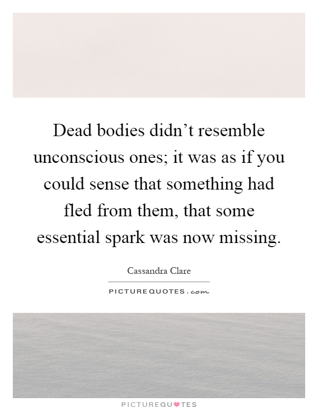 Dead bodies didn't resemble unconscious ones; it was as if you could sense that something had fled from them, that some essential spark was now missing Picture Quote #1