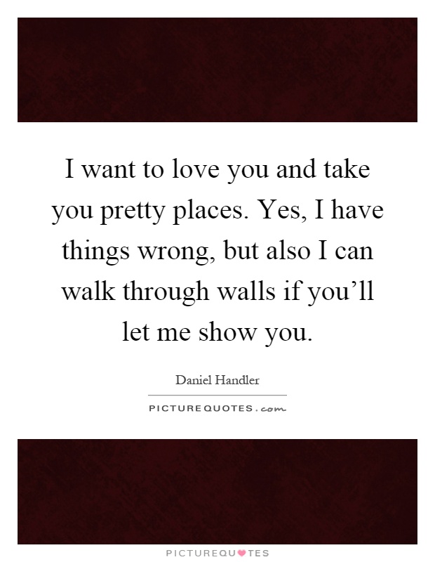 I want to love you and take you pretty places. Yes, I have things wrong, but also I can walk through walls if you'll let me show you Picture Quote #1