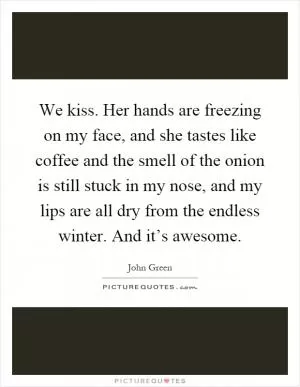 We kiss. Her hands are freezing on my face, and she tastes like coffee and the smell of the onion is still stuck in my nose, and my lips are all dry from the endless winter. And it’s awesome Picture Quote #1