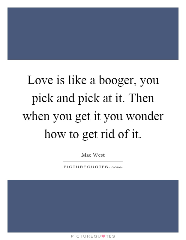 Love is like a booger, you pick and pick at it. Then when you get it you wonder how to get rid of it Picture Quote #1