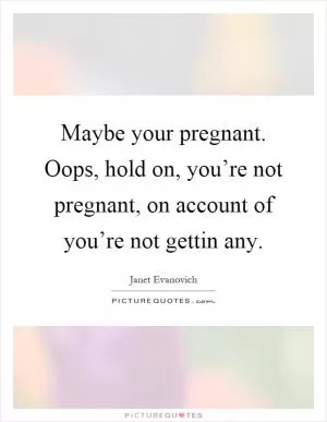 Maybe your pregnant. Oops, hold on, you’re not pregnant, on account of you’re not gettin any Picture Quote #1