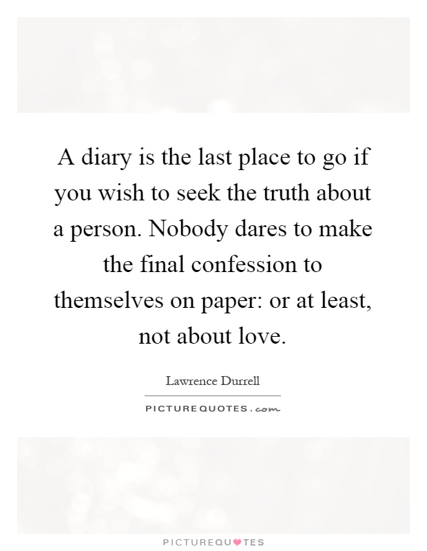 A diary is the last place to go if you wish to seek the truth about a person. Nobody dares to make the final confession to themselves on paper: or at least, not about love Picture Quote #1