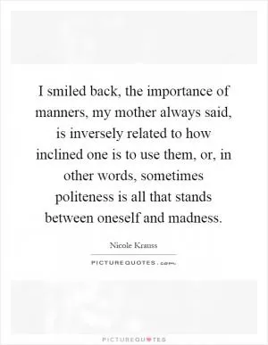 I smiled back, the importance of manners, my mother always said, is inversely related to how inclined one is to use them, or, in other words, sometimes politeness is all that stands between oneself and madness Picture Quote #1